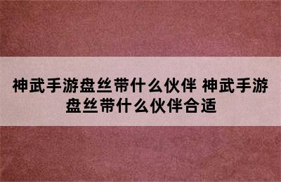 神武手游盘丝带什么伙伴 神武手游盘丝带什么伙伴合适